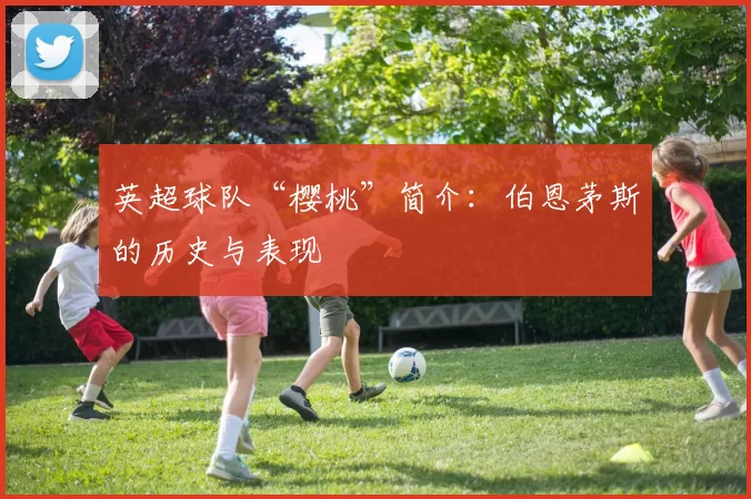英超球队“樱桃”简介：伯恩茅斯的历史与表现