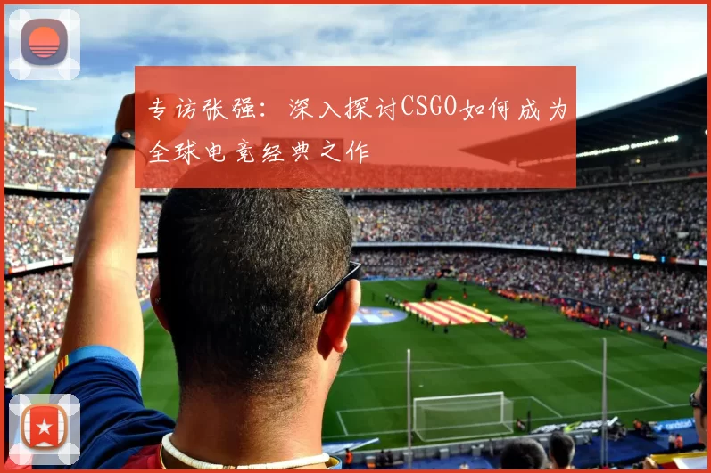 专访张强：深入探讨CSGO如何成为全球电竞经典之作