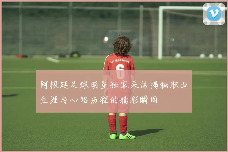 阿根廷足球明星独家采访揭秘职业生涯与心路历程的精彩瞬间