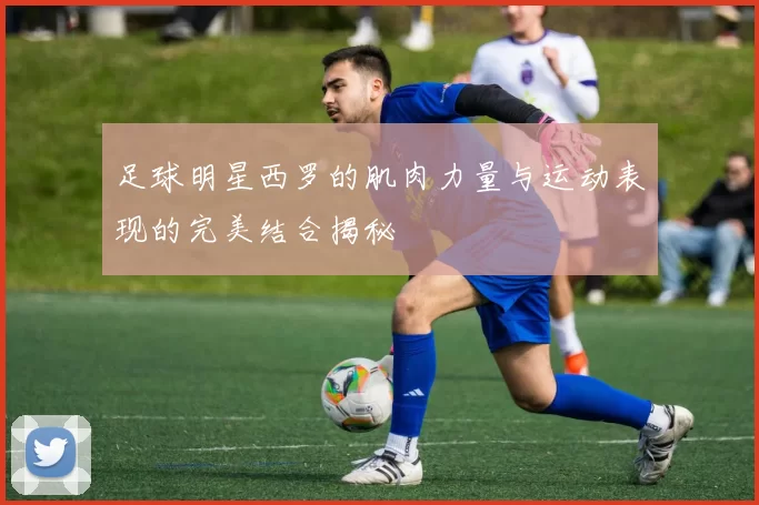足球明星西罗的肌肉力量与运动表现的完美结合揭秘