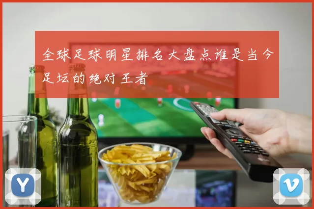 全球足球明星排名大盘点谁是当今足坛的绝对王者