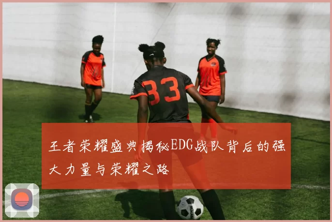 王者荣耀盛典揭秘EDG战队背后的强大力量与荣耀之路