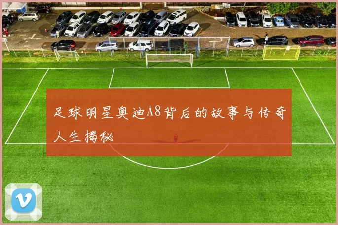足球明星奥迪A8背后的故事与传奇人生揭秘