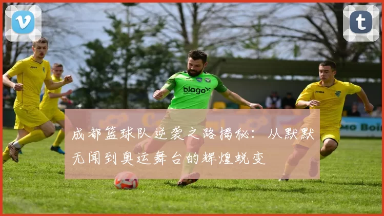 成都篮球队逆袭之路揭秘：从默默无闻到奥运舞台的辉煌蜕变