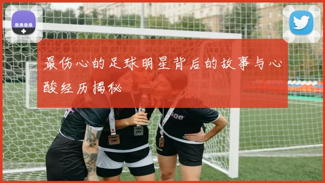 最伤心的足球明星背后的故事与心酸经历揭秘