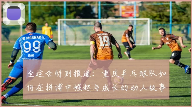 全运会特别报道：重庆乒乓球队如何在拼搏中崛起与成长的动人故事