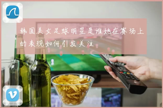 韩国美女足球明星是谁她在赛场上的表现如何引发关注