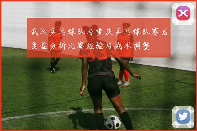 武汉乒乓球队与重庆乒乓球队赛后复盘分析比赛经验与战术调整