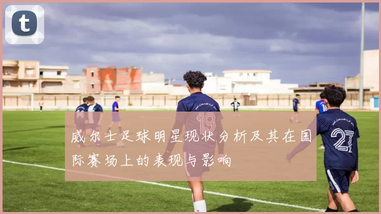 威尔士足球明星现状分析及其在国际赛场上的表现与影响