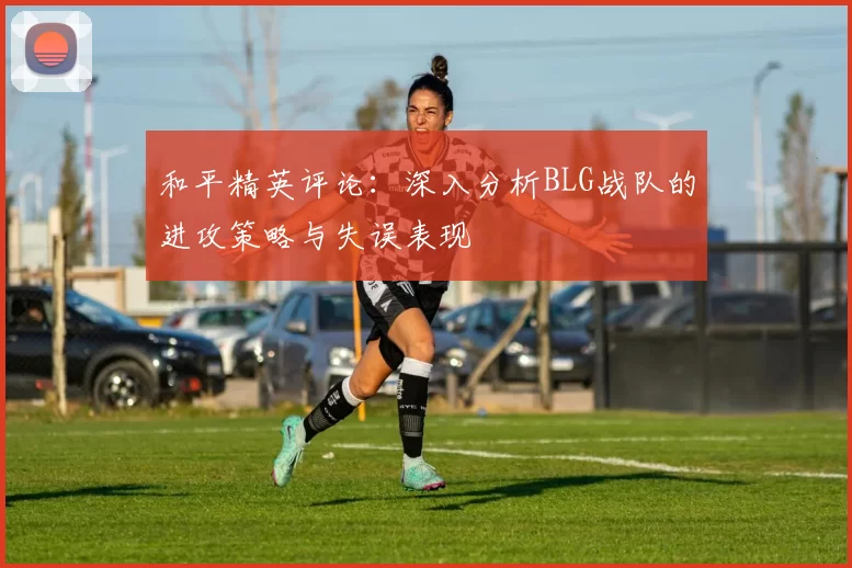 和平精英评论：深入分析BLG战队的进攻策略与失误表现