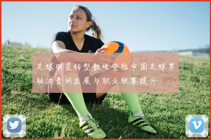 足球明星转型教练登陆中国足球界助力青训发展与职业联赛提升