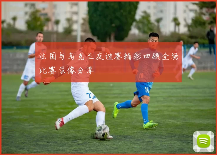 法国与乌克兰友谊赛精彩回顾全场比赛录像分享