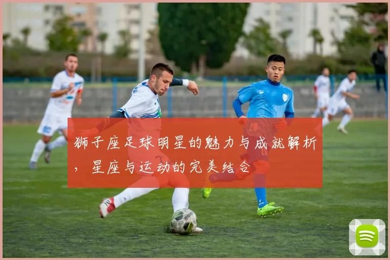 狮子座足球明星的魅力与成就解析，星座与运动的完美结合