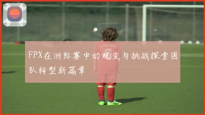 FPX在洲际赛中的蜕变与挑战探索团队转型新篇章
