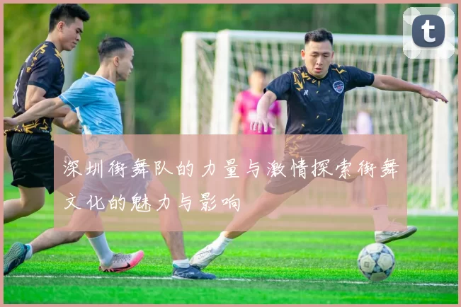 深圳街舞队的力量与激情探索街舞文化的魅力与影响