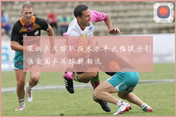 深圳乒乓球队技术水平大幅提升引领全国乒乓球新潮流