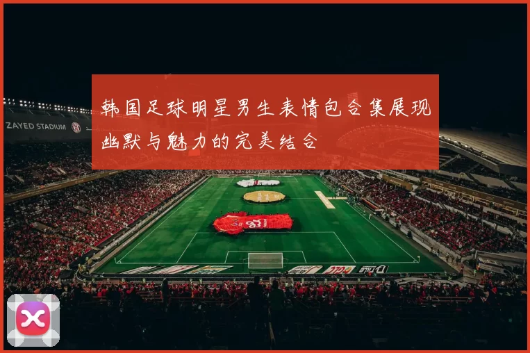 韩国足球明星男生表情包合集展现幽默与魅力的完美结合