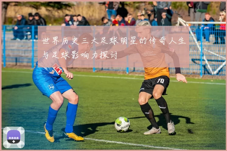 世界历史三大足球明星的传奇人生与足球影响力探讨