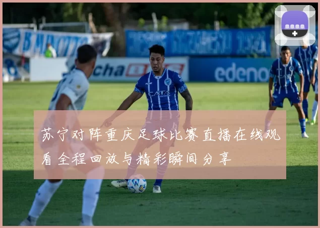 苏宁对阵重庆足球比赛直播在线观看全程回放与精彩瞬间分享
