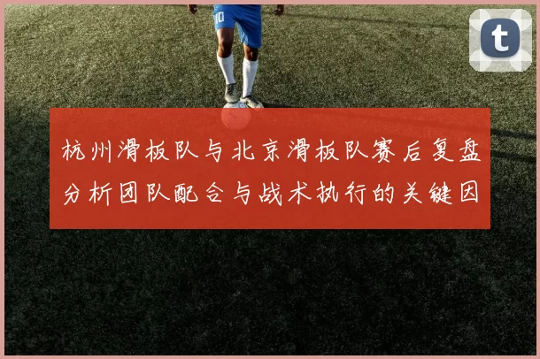 杭州滑板队与北京滑板队赛后复盘分析团队配合与战术执行的关键因素