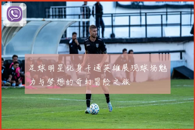 足球明星化身卡通英雄展现球场魅力与梦想的奇幻冒险之旅