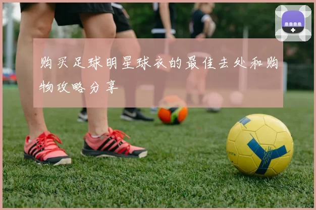 购买足球明星球衣的最佳去处和购物攻略分享
