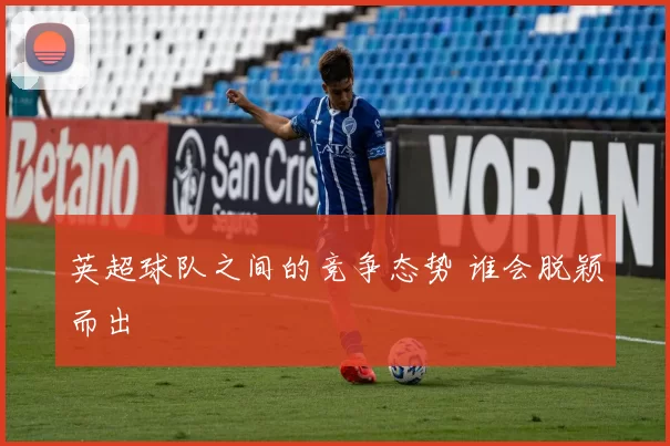 英超球队之间的竞争态势 谁会脱颖而出