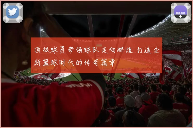 顶级球员带领球队走向辉煌 打造全新篮球时代的传奇篇章