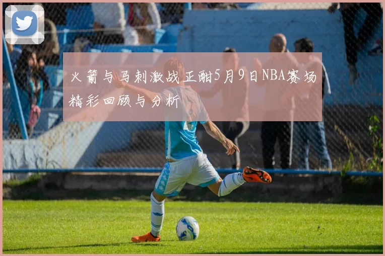 火箭与马刺激战正酣5月9日NBA赛场精彩回顾与分析