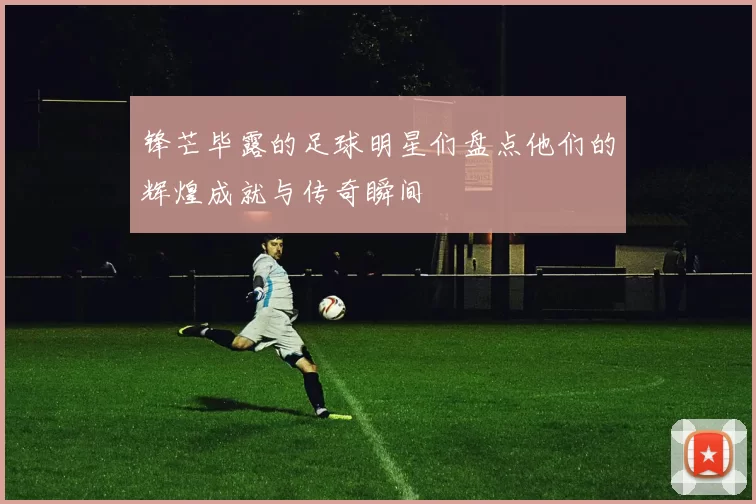 锋芒毕露的足球明星们盘点他们的辉煌成就与传奇瞬间