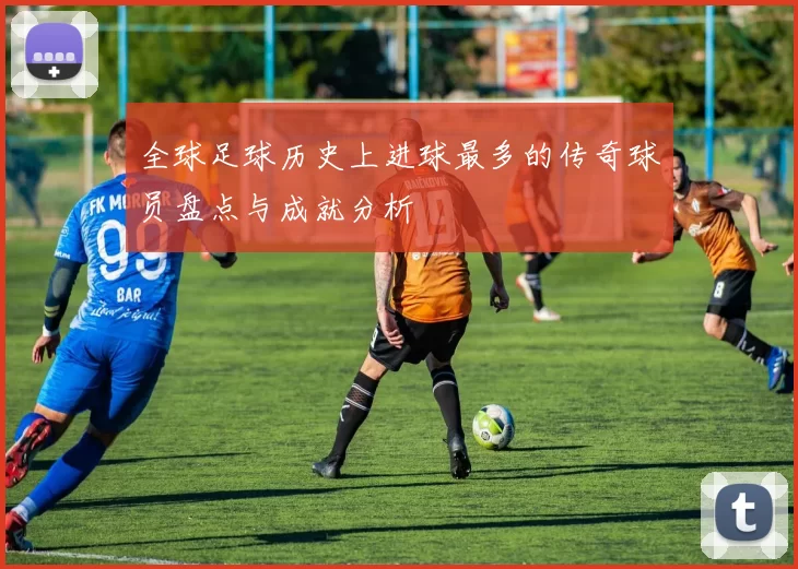 全球足球历史上进球最多的传奇球员盘点与成就分析