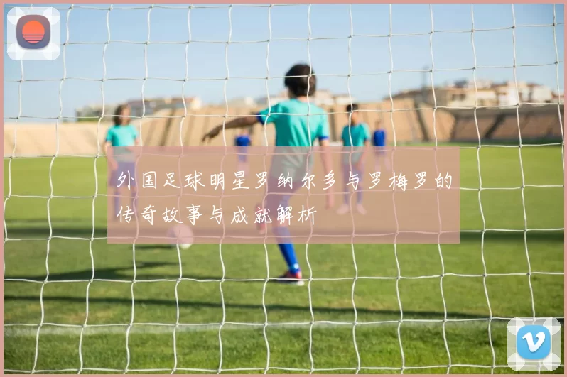 外国足球明星罗纳尔多与罗梅罗的传奇故事与成就解析