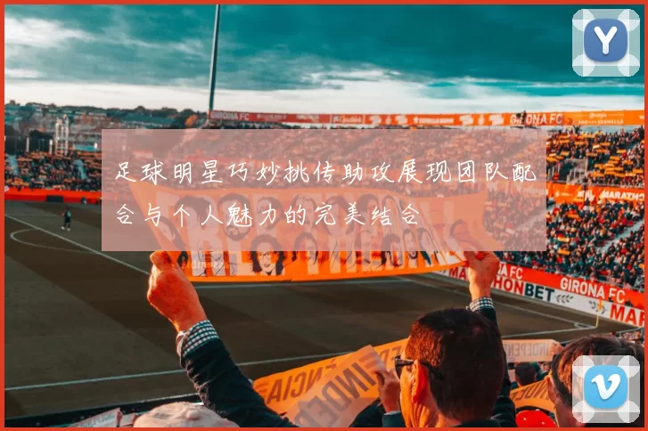 足球明星巧妙挑传助攻展现团队配合与个人魅力的完美结合