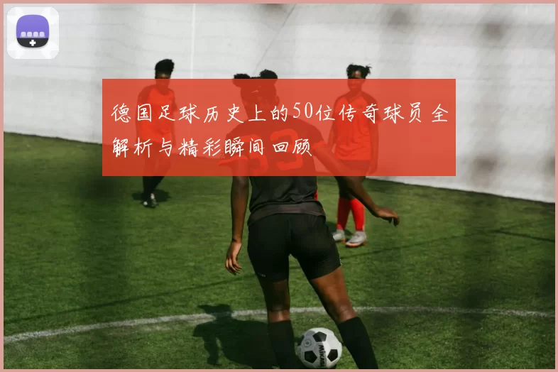 德国足球历史上的50位传奇球员全解析与精彩瞬间回顾