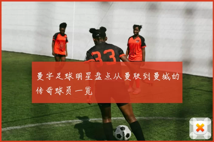 曼字足球明星盘点从曼联到曼城的传奇球员一览