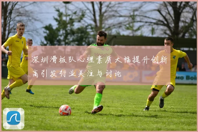 深圳滑板队心理素质大幅提升创新高引发行业关注与讨论