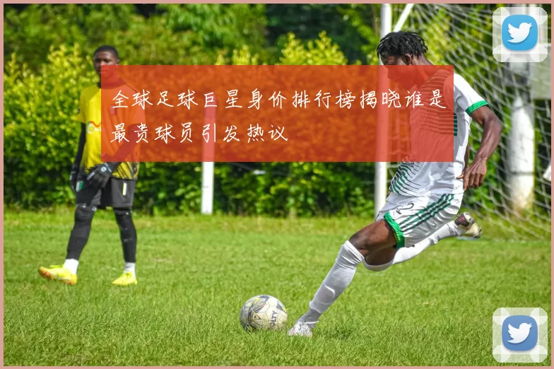 全球足球巨星身价排行榜揭晓谁是最贵球员引发热议