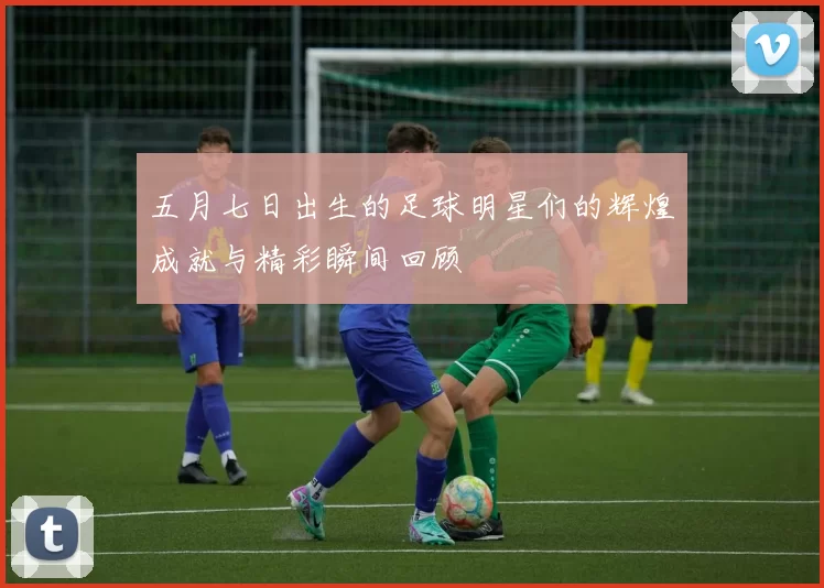 五月七日出生的足球明星们的辉煌成就与精彩瞬间回顾