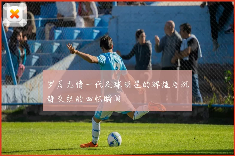岁月无情一代足球明星的辉煌与沉静交织的回忆瞬间