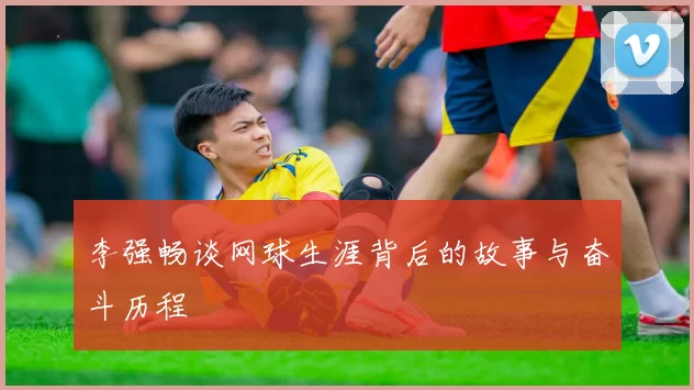 李强畅谈网球生涯背后的故事与奋斗历程