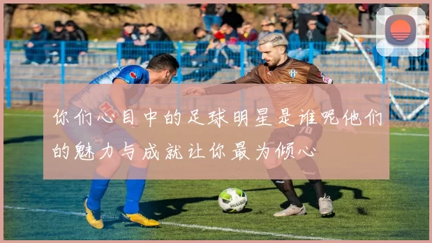 你们心目中的足球明星是谁呢他们的魅力与成就让你最为倾心