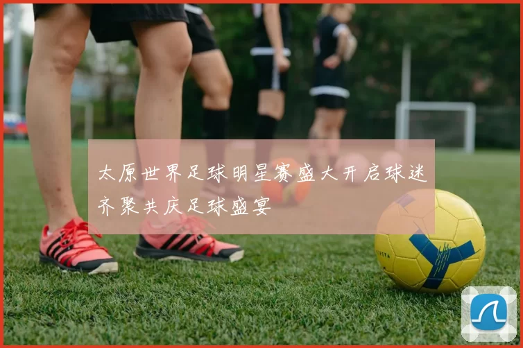 太原世界足球明星赛盛大开启球迷齐聚共庆足球盛宴
