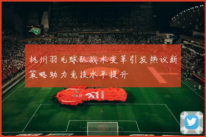 杭州羽毛球队战术变革引发热议新策略助力竞技水平提升