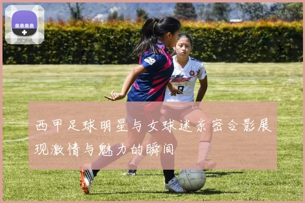 西甲足球明星与女球迷亲密合影展现激情与魅力的瞬间