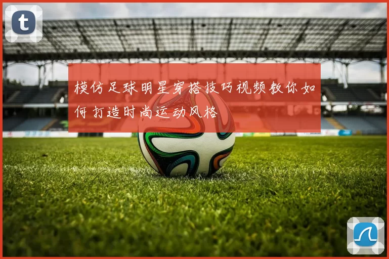 模仿足球明星穿搭技巧视频教你如何打造时尚运动风格