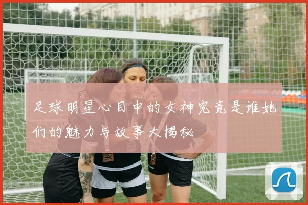 足球明星心目中的女神究竟是谁她们的魅力与故事大揭秘