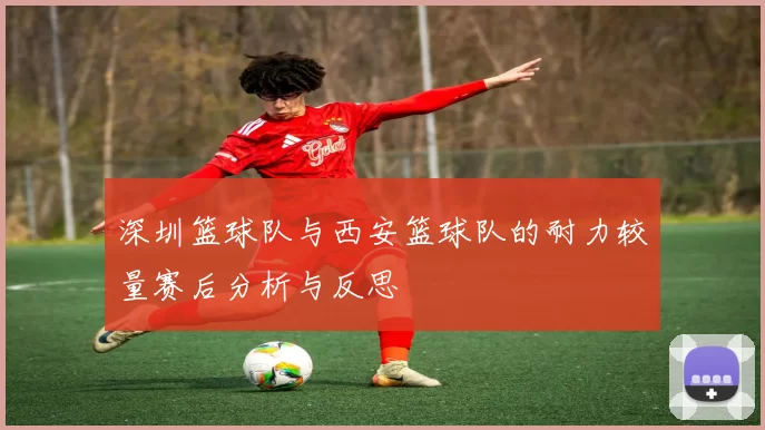 深圳篮球队与西安篮球队的耐力较量赛后分析与反思