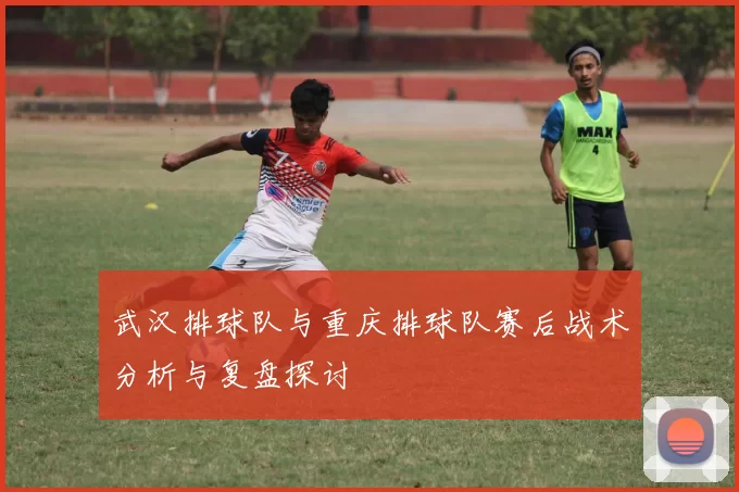 武汉排球队与重庆排球队赛后战术分析与复盘探讨